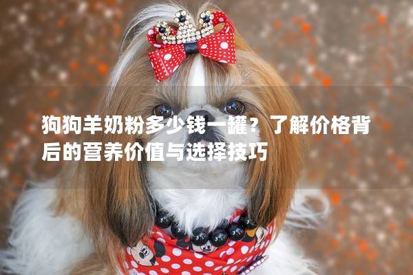 狗狗羊奶粉多少錢一罐？了解價格背后的營養價值與選擇技巧