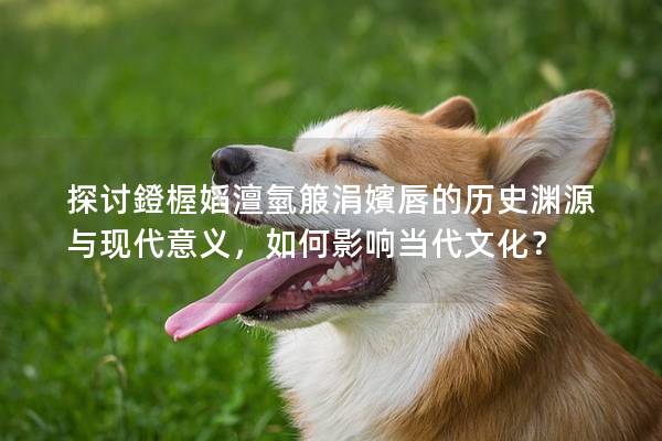 探討鐙楃嫍澶氫箙涓嬪唇的歷史淵源與現(xiàn)代意義，如何影響當代文化？