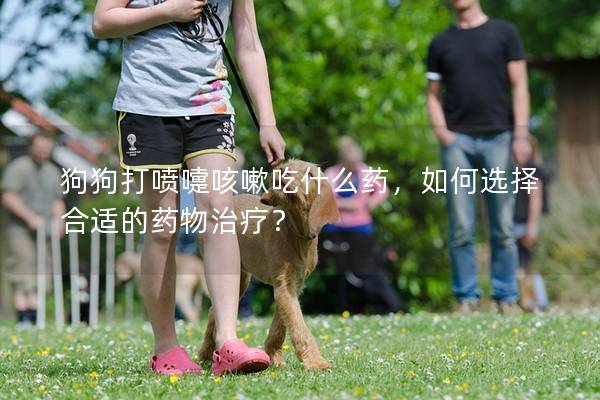 狗狗打噴嚏咳嗽吃什么藥，如何選擇合適的藥物治療？