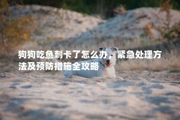 狗狗吃魚刺卡了怎么辦，緊急處理方法及預(yù)防措施全攻略