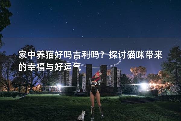 家中養貓好嗎吉利嗎?探討貓咪帶來的幸福與好運氣 家中養貓好嗎吉利嗎?探討貓咪帶來的幸福與好運氣