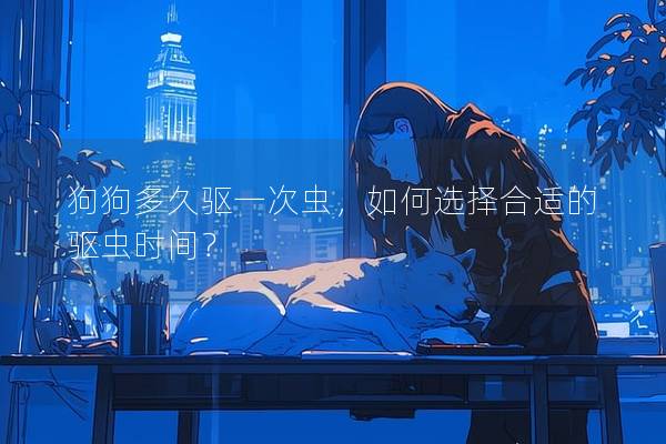 狗狗多久驅一次蟲，如何選擇合適的驅蟲時間？